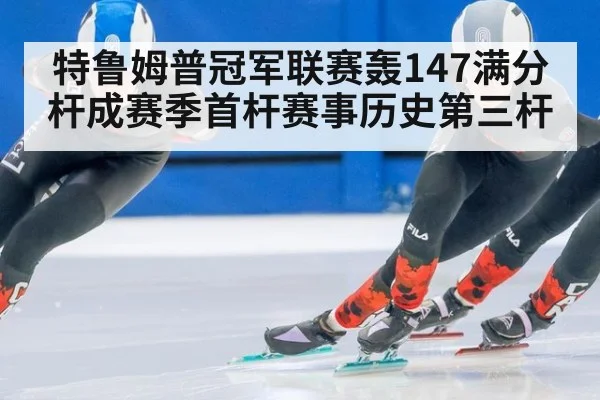 特鲁姆普冠军联赛轰147满分杆成赛季首杆赛事历史第三杆