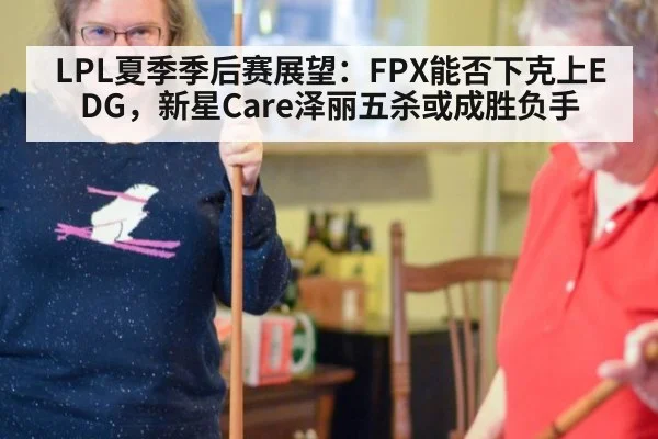 LPL夏季季后赛展望：FPX能否下克上EDG，新星Care泽丽五杀或成胜负手