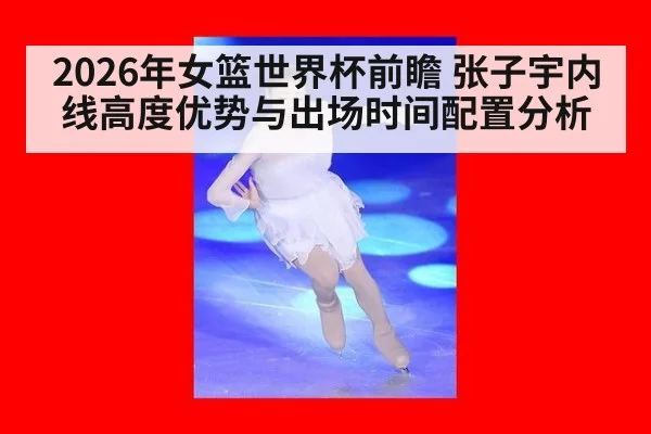 2026年女篮世界杯前瞻 张子宇内线高度优势与出场时间配置分析