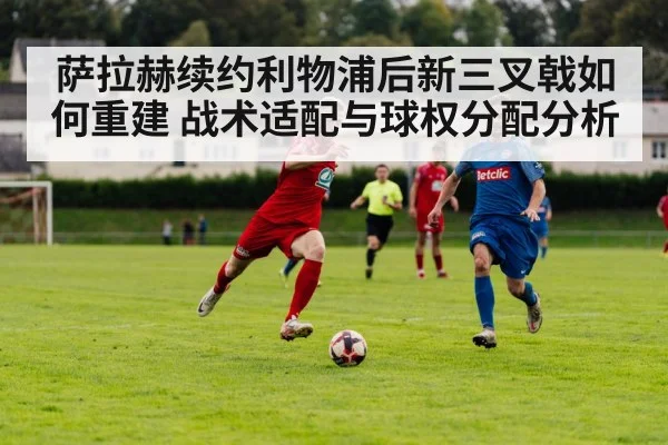 萨拉赫续约利物浦后新三叉戟如何重建 战术适配与球权分配分析